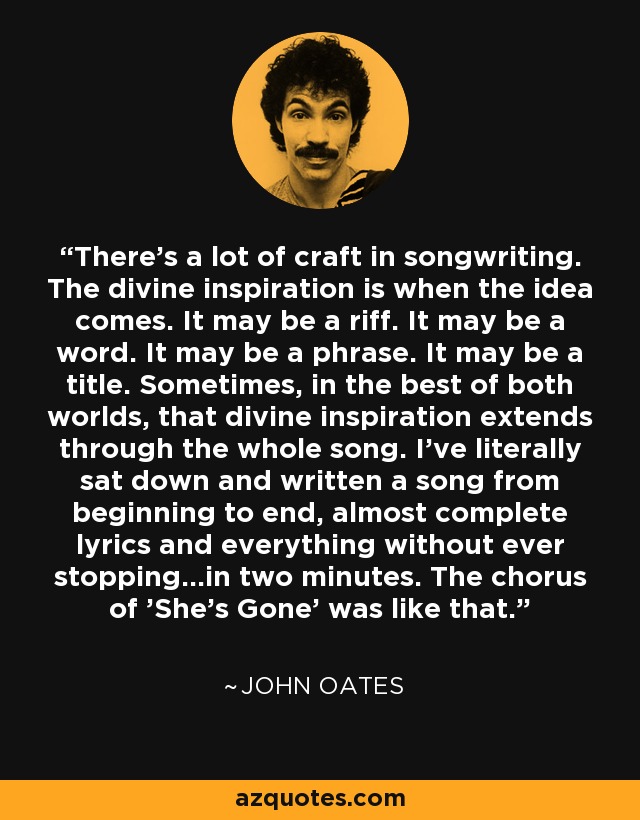 There's a lot of craft in songwriting. The divine inspiration is when the idea comes. It may be a riff. It may be a word. It may be a phrase. It may be a title. Sometimes, in the best of both worlds, that divine inspiration extends through the whole song. I've literally sat down and written a song from beginning to end, almost complete lyrics and everything without ever stopping...in two minutes. The chorus of 'She's Gone' was like that. - John Oates