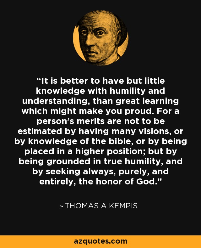 It is better to have but little knowledge with humility and understanding, than great learning which might make you proud. For a person's merits are not to be estimated by having many visions, or by knowledge of the bible, or by being placed in a higher position; but by being grounded in true humility, and by seeking always, purely, and entirely, the honor of God. - Thomas a Kempis