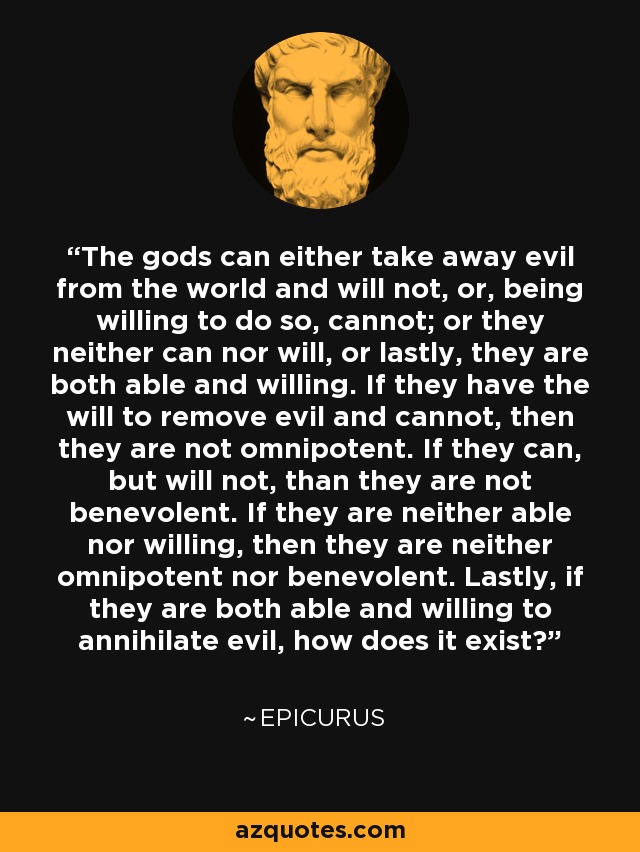 The gods can either take away evil from the world and will not, or, being willing to do so, cannot; or they neither can nor will, or lastly, they are both able and willing. If they have the will to remove evil and cannot, then they are not omnipotent. If they can, but will not, than they are not benevolent. If they are neither able nor willing, then they are neither omnipotent nor benevolent. Lastly, if they are both able and willing to annihilate evil, how does it exist? - Epicurus