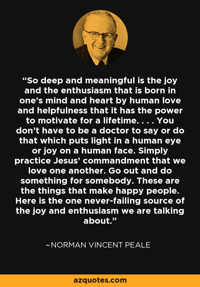 So deep and meaningful is the joy and the enthusiasm that is born in one's mind and heart by human love and helpfulness that it has the power to motivate for a lifetime. . . . You don't have to be a doctor to say or do that which puts light in a human eye or joy on a human face. Simply practice Jesus' commandment that we love one another. Go out and do something for somebody. These are the things that make happy people. Here is the one never-failing source of the joy and enthusiasm we are talking about. - Norman Vincent Peale