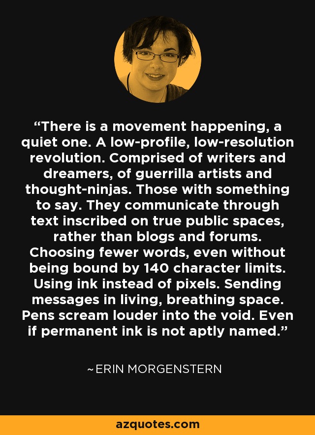 There is a movement happening, a quiet one. A low-profile, low-resolution revolution. Comprised of writers and dreamers, of guerrilla artists and thought-ninjas. Those with something to say. They communicate through text inscribed on true public spaces, rather than blogs and forums. Choosing fewer words, even without being bound by 140 character limits. Using ink instead of pixels. Sending messages in living, breathing space. Pens scream louder into the void. Even if permanent ink is not aptly named. - Erin Morgenstern