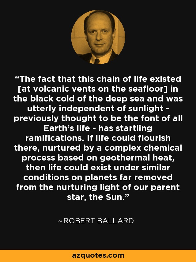 The fact that this chain of life existed [at volcanic vents on the seafloor] in the black cold of the deep sea and was utterly independent of sunlight - previously thought to be the font of all Earth's life - has startling ramifications. If life could flourish there, nurtured by a complex chemical process based on geothermal heat, then life could exist under similar conditions on planets far removed from the nurturing light of our parent star, the Sun. - Robert Ballard