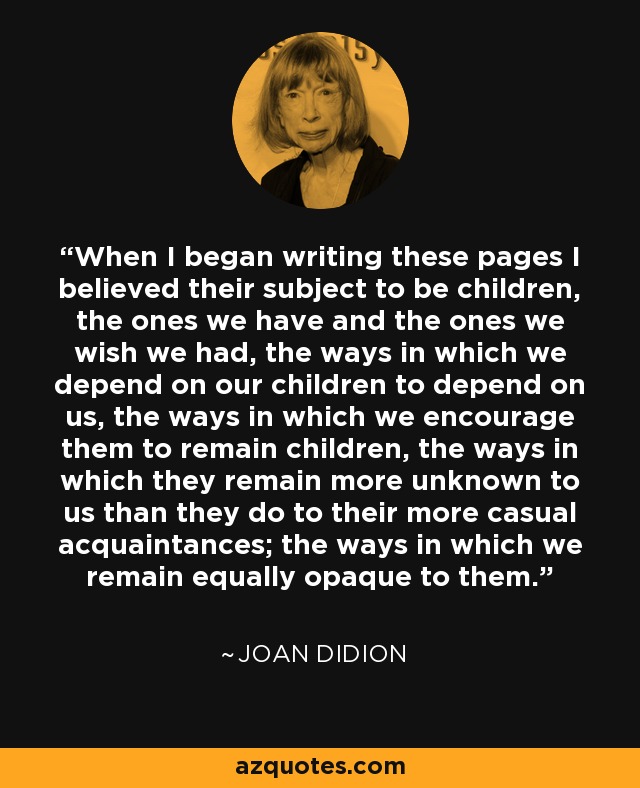 When I began writing these pages I believed their subject to be children, the ones we have and the ones we wish we had, the ways in which we depend on our children to depend on us, the ways in which we encourage them to remain children, the ways in which they remain more unknown to us than they do to their more casual acquaintances; the ways in which we remain equally opaque to them. - Joan Didion