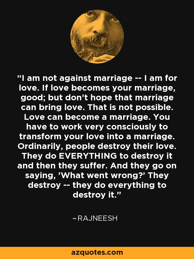 I am not against marriage -- I am for love. If love becomes your marriage, good; but don't hope that marriage can bring love. That is not possible. Love can become a marriage. You have to work very consciously to transform your love into a marriage. Ordinarily, people destroy their love. They do EVERYTHING to destroy it and then they suffer. And they go on saying, 'What went wrong?' They destroy -- they do everything to destroy it. - Rajneesh