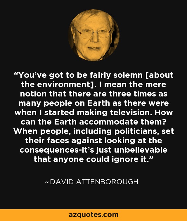 You've got to be fairly solemn [about the environment]. I mean the mere notion that there are three times as many people on Earth as there were when I started making television. How can the Earth accommodate them? When people, including politicians, set their faces against looking at the consequences-it's just unbelievable that anyone could ignore it. - David Attenborough