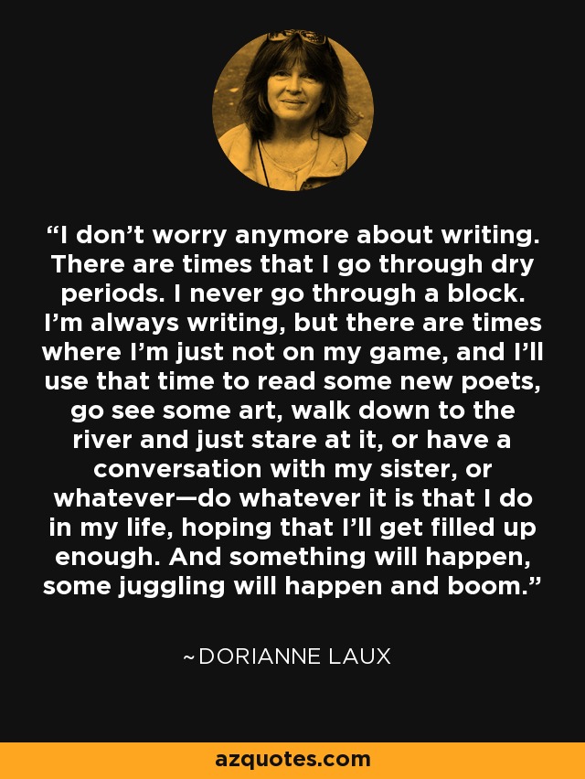 I don’t worry anymore about writing. There are times that I go through dry periods. I never go through a block. I’m always writing, but there are times where I’m just not on my game, and I’ll use that time to read some new poets, go see some art, walk down to the river and just stare at it, or have a conversation with my sister, or whatever—do whatever it is that I do in my life, hoping that I’ll get filled up enough. And something will happen, some juggling will happen and boom. - Dorianne Laux