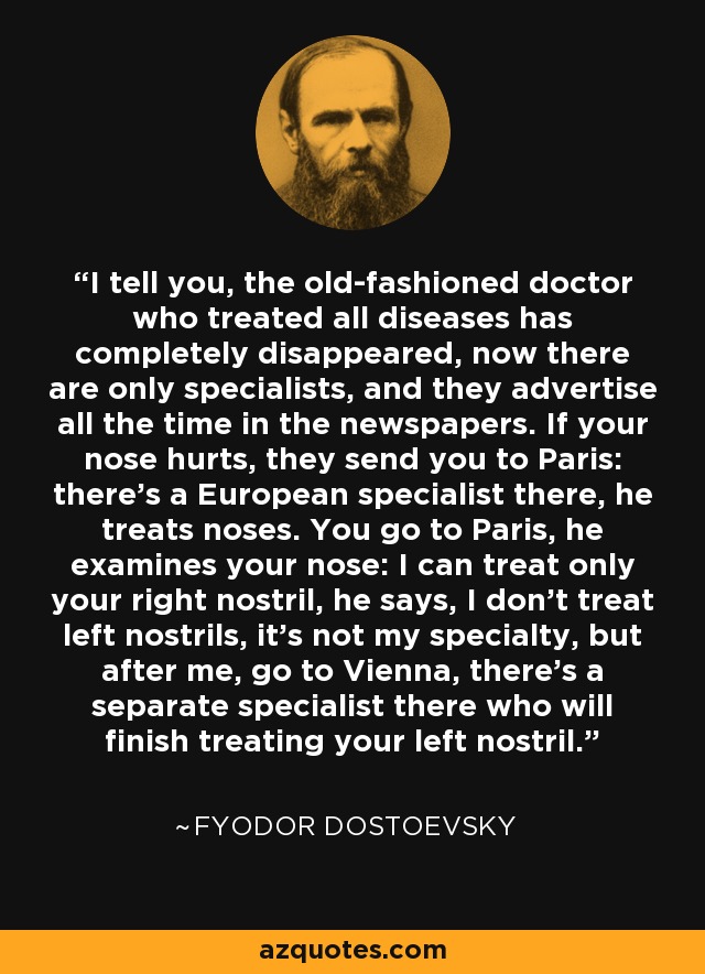 I tell you, the old-fashioned doctor who treated all diseases has completely disappeared, now there are only specialists, and they advertise all the time in the newspapers. If your nose hurts, they send you to Paris: there's a European specialist there, he treats noses. You go to Paris, he examines your nose: I can treat only your right nostril, he says, I don't treat left nostrils, it's not my specialty, but after me, go to Vienna, there's a separate specialist there who will finish treating your left nostril. - Fyodor Dostoevsky