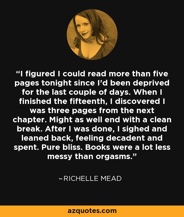 I figured I could read more than five pages tonight since I'd been deprived for the last couple of days. When I finished the fifteenth, I discovered I was three pages from the next chapter. Might as well end with a clean break. After I was done, I sighed and leaned back, feeling decadent and spent. Pure bliss. Books were a lot less messy than orgasms. - Richelle Mead