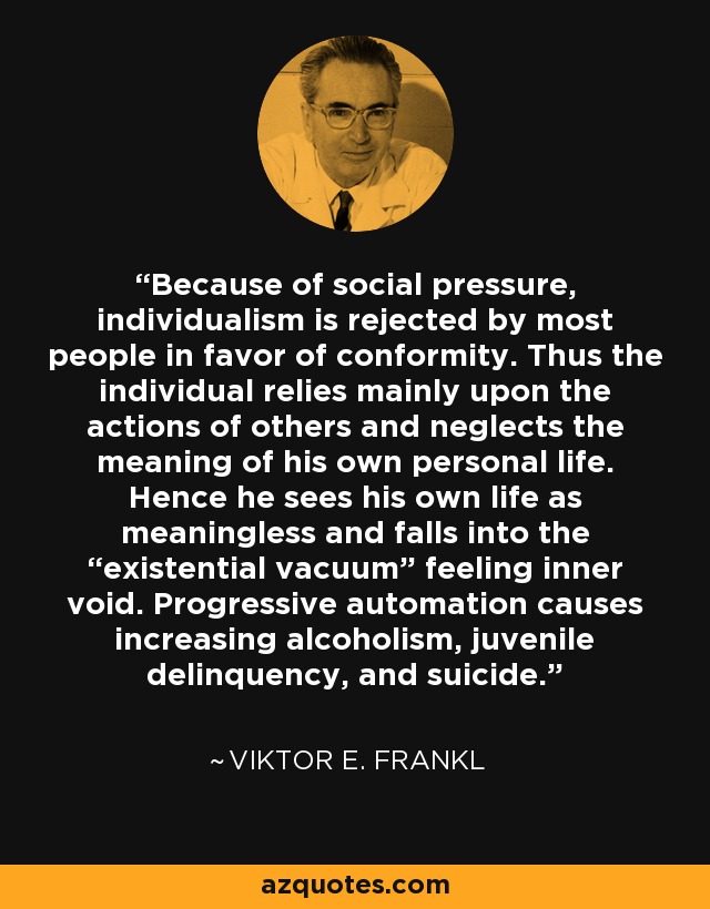 Because of social pressure, individualism is rejected by most people in favor of conformity. Thus the individual relies mainly upon the actions of others and neglects the meaning of his own personal life. Hence he sees his own life as meaningless and falls into the “existential vacuum” feeling inner void. Progressive automation causes increasing alcoholism, juvenile delinquency, and suicide. - Viktor E. Frankl