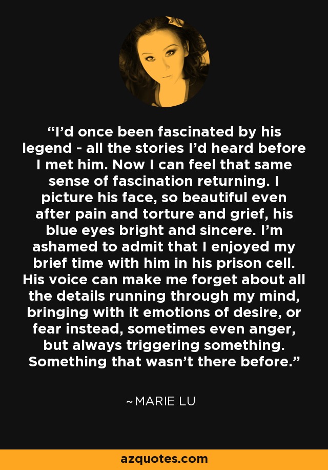 I'd once been fascinated by his legend - all the stories I'd heard before I met him. Now I can feel that same sense of fascination returning. I picture his face, so beautiful even after pain and torture and grief, his blue eyes bright and sincere. I'm ashamed to admit that I enjoyed my brief time with him in his prison cell. His voice can make me forget about all the details running through my mind, bringing with it emotions of desire, or fear instead, sometimes even anger, but always triggering something. Something that wasn't there before. - Marie Lu