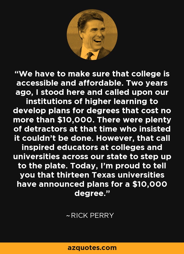 We have to make sure that college is accessible and affordable. Two years ago, I stood here and called upon our institutions of higher learning to develop plans for degrees that cost no more than $10,000. There were plenty of detractors at that time who insisted it couldn't be done. However, that call inspired educators at colleges and universities across our state to step up to the plate. Today, I'm proud to tell you that thirteen Texas universities have announced plans for a $10,000 degree. - Rick Perry