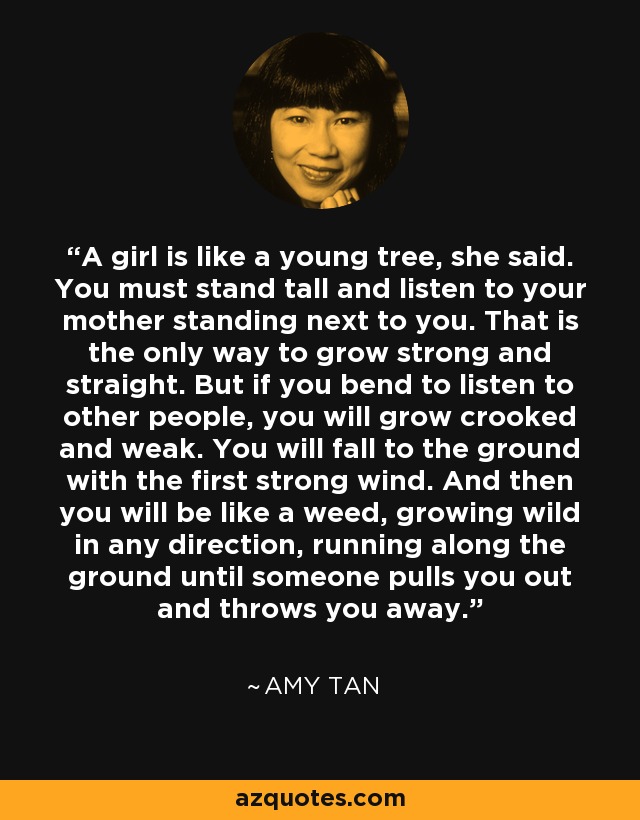 A girl is like a young tree, she said. You must stand tall and listen to your mother standing next to you. That is the only way to grow strong and straight. But if you bend to listen to other people, you will grow crooked and weak. You will fall to the ground with the first strong wind. And then you will be like a weed, growing wild in any direction, running along the ground until someone pulls you out and throws you away. - Amy Tan