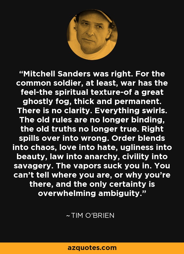 Mitchell Sanders was right. For the common soldier, at least, war has the feel-the spiritual texture-of a great ghostly fog, thick and permanent. There is no clarity. Everything swirls. The old rules are no longer binding, the old truths no longer true. Right spills over into wrong. Order blends into chaos, love into hate, ugliness into beauty, law into anarchy, civility into savagery. The vapors suck you in. You can't tell where you are, or why you're there, and the only certainty is overwhelming ambiguity. - Tim O'Brien