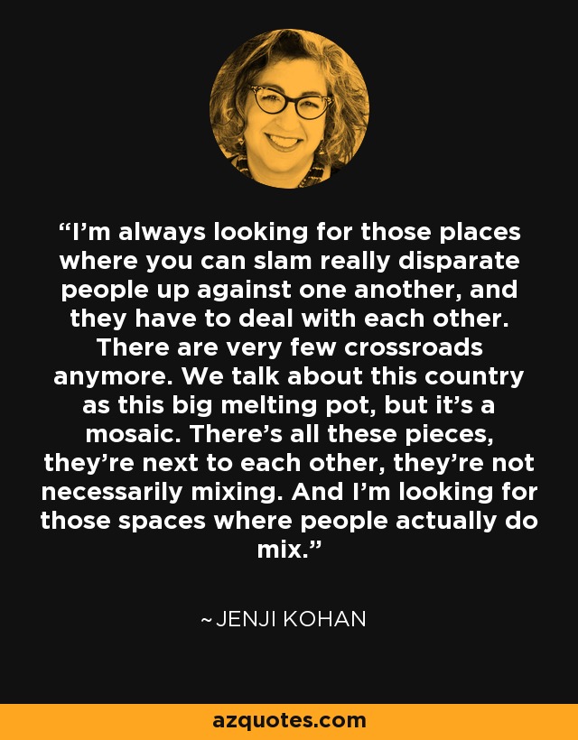 I'm always looking for those places where you can slam really disparate people up against one another, and they have to deal with each other. There are very few crossroads anymore. We talk about this country as this big melting pot, but it's a mosaic. There's all these pieces, they're next to each other, they're not necessarily mixing. And I'm looking for those spaces where people actually do mix. - Jenji Kohan