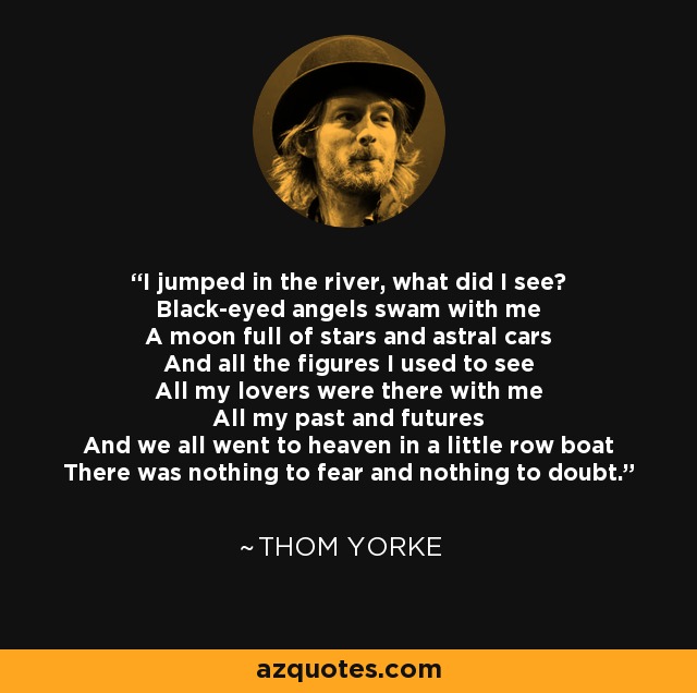 I jumped in the river, what did I see? Black-eyed angels swam with me A moon full of stars and astral cars And all the figures I used to see All my lovers were there with me All my past and futures And we all went to heaven in a little row boat There was nothing to fear and nothing to doubt. - Thom Yorke