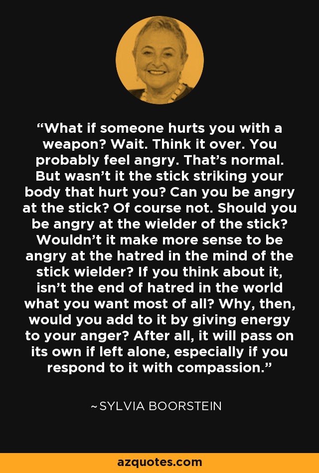What if someone hurts you with a weapon? Wait. Think it over. You probably feel angry. That's normal. But wasn't it the stick striking your body that hurt you? Can you be angry at the stick? Of course not. Should you be angry at the wielder of the stick? Wouldn't it make more sense to be angry at the hatred in the mind of the stick wielder? If you think about it, isn't the end of hatred in the world what you want most of all? Why, then, would you add to it by giving energy to your anger? After all, it will pass on its own if left alone, especially if you respond to it with compassion. - Sylvia Boorstein