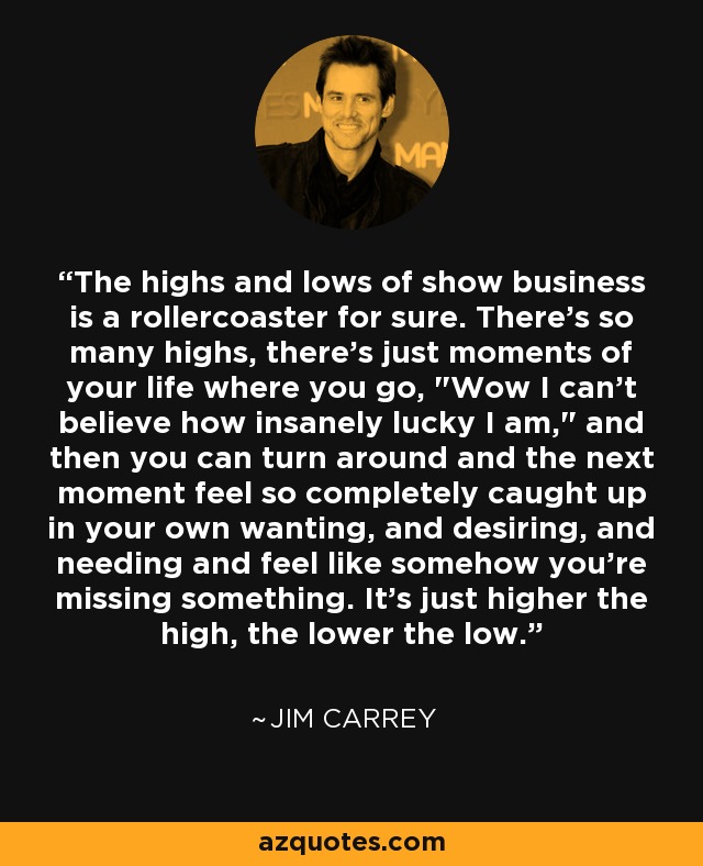 The highs and lows of show business is a rollercoaster for sure. There's so many highs, there's just moments of your life where you go, 