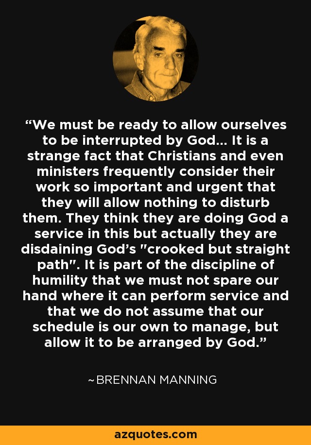 We must be ready to allow ourselves to be interrupted by God... It is a strange fact that Christians and even ministers frequently consider their work so important and urgent that they will allow nothing to disturb them. They think they are doing God a service in this but actually they are disdaining God's 