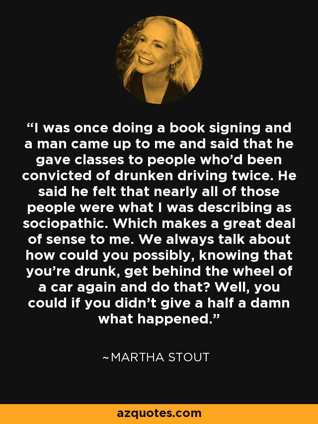 I was once doing a book signing and a man came up to me and said that he gave classes to people who'd been convicted of drunken driving twice. He said he felt that nearly all of those people were what I was describing as sociopathic. Which makes a great deal of sense to me. We always talk about how could you possibly, knowing that you're drunk, get behind the wheel of a car again and do that? Well, you could if you didn't give a half a damn what happened. - Martha Stout