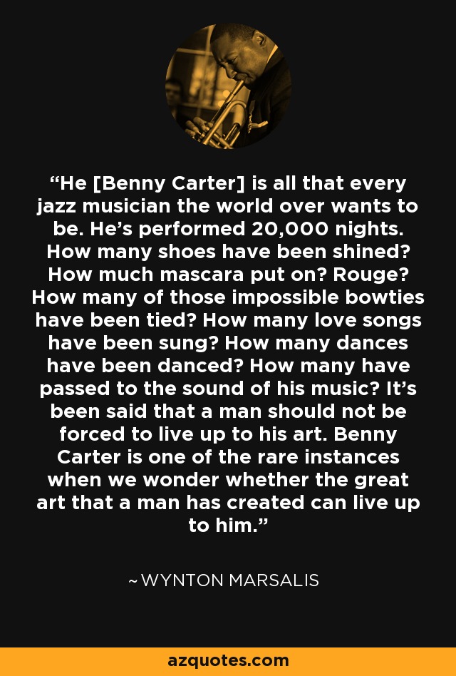 He [Benny Carter] is all that every jazz musician the world over wants to be. He's performed 20,000 nights. How many shoes have been shined? How much mascara put on? Rouge? How many of those impossible bowties have been tied? How many love songs have been sung? How many dances have been danced? How many have passed to the sound of his music? It's been said that a man should not be forced to live up to his art. Benny Carter is one of the rare instances when we wonder whether the great art that a man has created can live up to him. - Wynton Marsalis