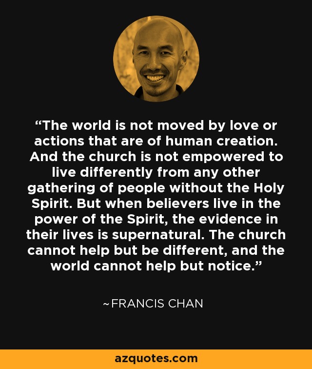 The world is not moved by love or actions that are of human creation. And the church is not empowered to live differently from any other gathering of people without the Holy Spirit. But when believers live in the power of the Spirit, the evidence in their lives is supernatural. The church cannot help but be different, and the world cannot help but notice. - Francis Chan