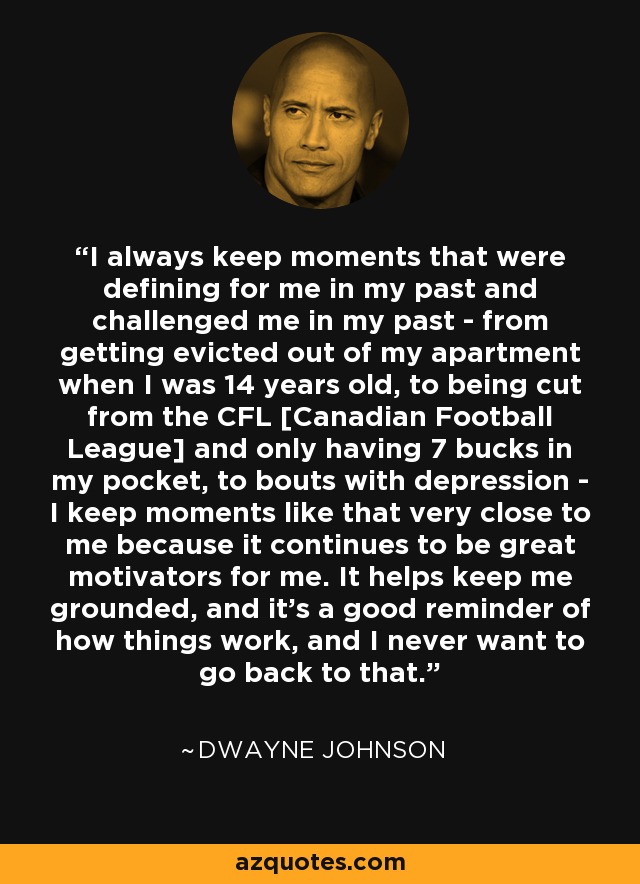I always keep moments that were defining for me in my past and challenged me in my past - from getting evicted out of my apartment when I was 14 years old, to being cut from the CFL [Canadian Football League] and only having 7 bucks in my pocket, to bouts with depression - I keep moments like that very close to me because it continues to be great motivators for me. It helps keep me grounded, and it's a good reminder of how things work, and I never want to go back to that. - Dwayne Johnson