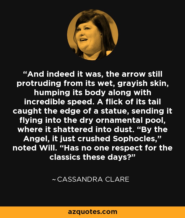 And indeed it was, the arrow still protruding from its wet, grayish skin, humping its body along with incredible speed. A flick of its tail caught the edge of a statue, sending it flying into the dry ornamental pool, where it shattered into dust. “By the Angel, it just crushed Sophocles,” noted Will. “Has no one respect for the classics these days? - Cassandra Clare