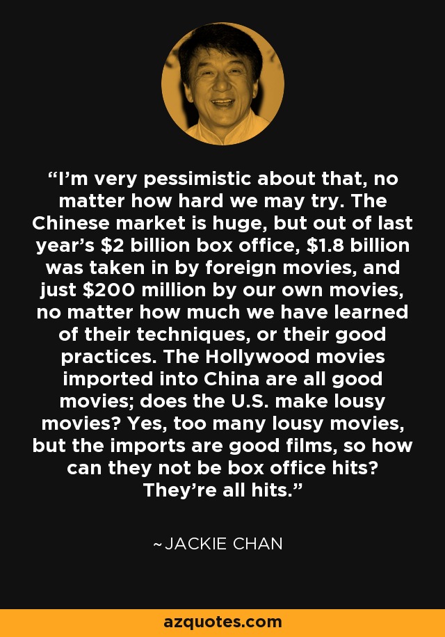 I'm very pessimistic about that, no matter how hard we may try. The Chinese market is huge, but out of last year's $2 billion box office, $1.8 billion was taken in by foreign movies, and just $200 million by our own movies, no matter how much we have learned of their techniques, or their good practices. The Hollywood movies imported into China are all good movies; does the U.S. make lousy movies? Yes, too many lousy movies, but the imports are good films, so how can they not be box office hits? They're all hits. - Jackie Chan