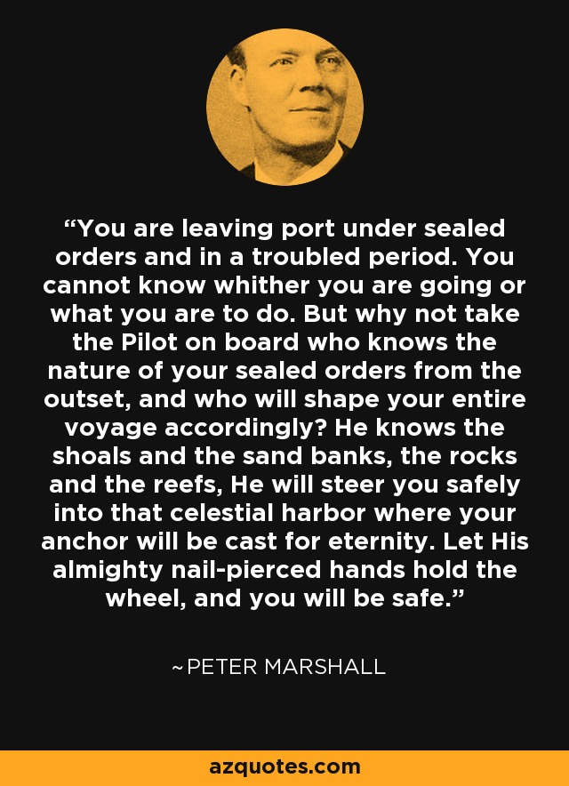 You are leaving port under sealed orders and in a troubled period. You cannot know whither you are going or what you are to do. But why not take the Pilot on board who knows the nature of your sealed orders from the outset, and who will shape your entire voyage accordingly? He knows the shoals and the sand banks, the rocks and the reefs, He will steer you safely into that celestial harbor where your anchor will be cast for eternity. Let His almighty nail-pierced hands hold the wheel, and you will be safe. - Peter Marshall
