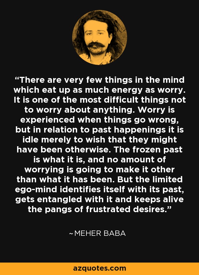 There are very few things in the mind which eat up as much energy as worry. It is one of the most difficult things not to worry about anything. Worry is experienced when things go wrong, but in relation to past happenings it is idle merely to wish that they might have been otherwise. The frozen past is what it is, and no amount of worrying is going to make it other than what it has been. But the limited ego-mind identifies itself with its past, gets entangled with it and keeps alive the pangs of frustrated desires. - Meher Baba