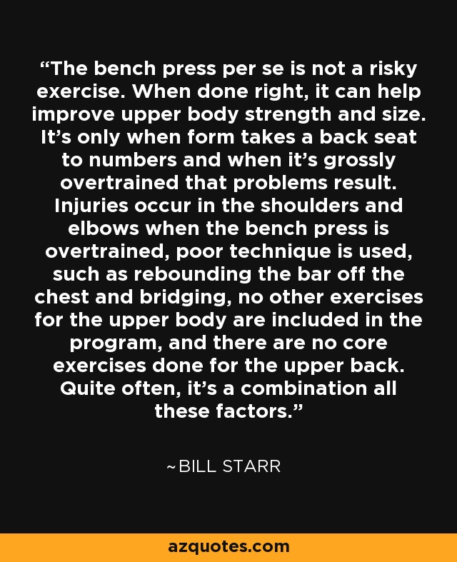 The bench press per se is not a risky exercise. When done right, it can help improve upper body strength and size. It's only when form takes a back seat to numbers and when it's grossly overtrained that problems result. Injuries occur in the shoulders and elbows when the bench press is overtrained, poor technique is used, such as rebounding the bar off the chest and bridging, no other exercises for the upper body are included in the program, and there are no core exercises done for the upper back. Quite often, it's a combination all these factors. - Bill Starr