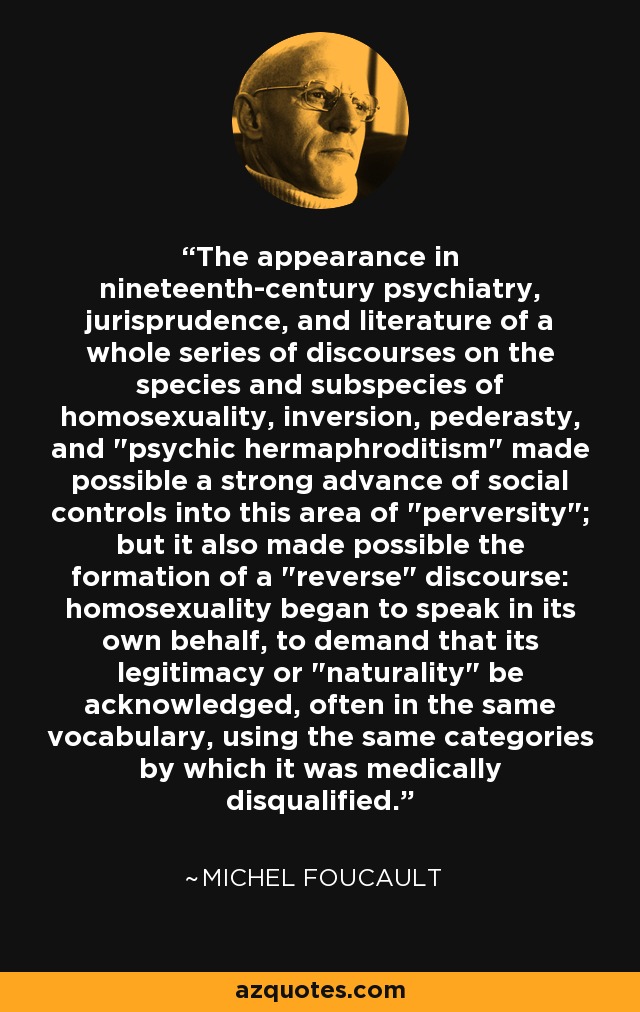 The appearance in nineteenth-century psychiatry, jurisprudence, and literature of a whole series of discourses on the species and subspecies of homosexuality, inversion, pederasty, and 