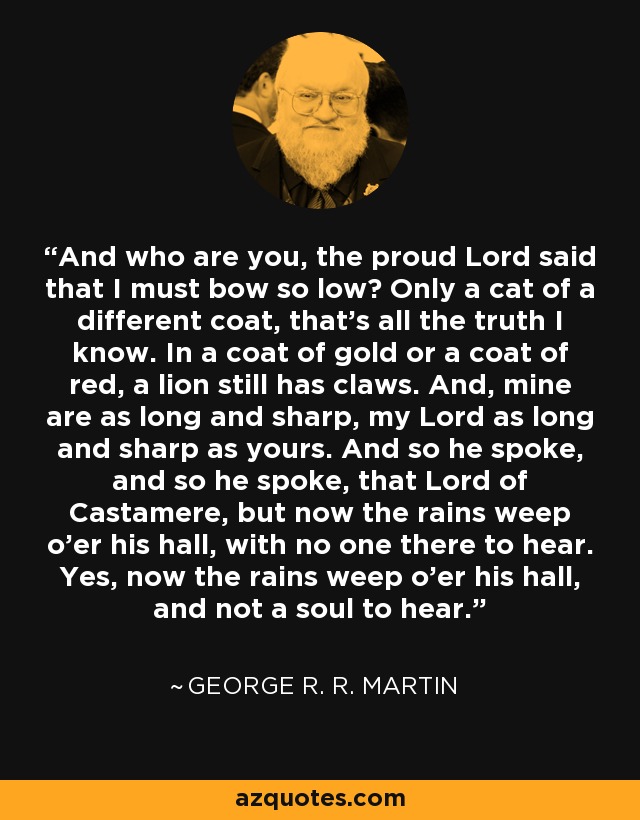 And who are you, the proud Lord said that I must bow so low? Only a cat of a different coat, that's all the truth I know. In a coat of gold or a coat of red, a lion still has claws. And, mine are as long and sharp, my Lord as long and sharp as yours. And so he spoke, and so he spoke, that Lord of Castamere, but now the rains weep o'er his hall, with no one there to hear. Yes, now the rains weep o'er his hall, and not a soul to hear. - George R. R. Martin