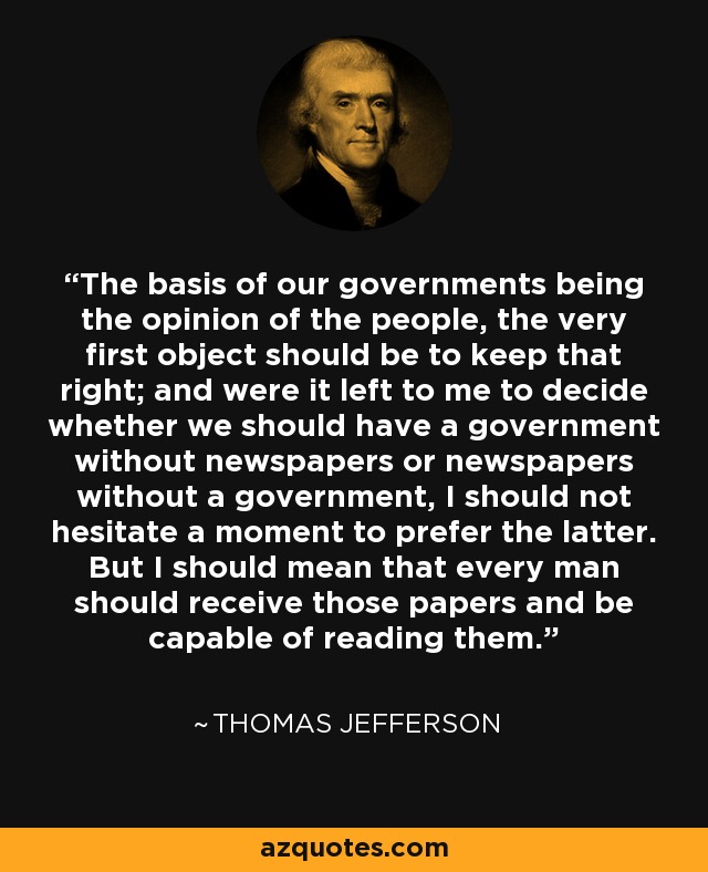 The basis of our governments being the opinion of the people, the very first object should be to keep that right; and were it left to me to decide whether we should have a government without newspapers or newspapers without a government, I should not hesitate a moment to prefer the latter. But I should mean that every man should receive those papers and be capable of reading them. - Thomas Jefferson