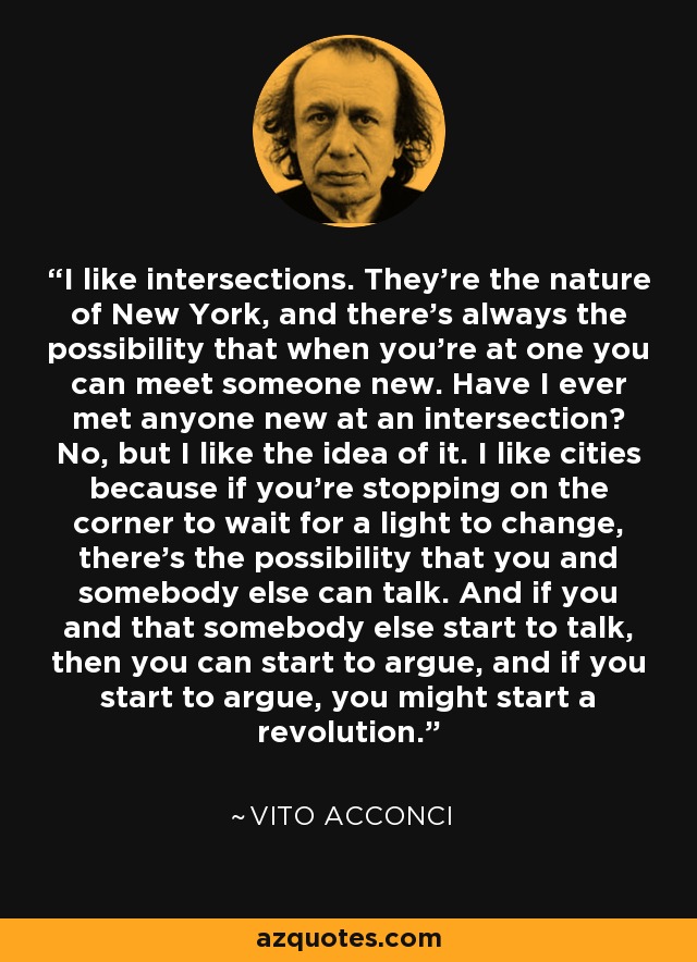 I like intersections. They're the nature of New York, and there's always the possibility that when you're at one you can meet someone new. Have I ever met anyone new at an intersection? No, but I like the idea of it. I like cities because if you're stopping on the corner to wait for a light to change, there's the possibility that you and somebody else can talk. And if you and that somebody else start to talk, then you can start to argue, and if you start to argue, you might start a revolution. - Vito Acconci