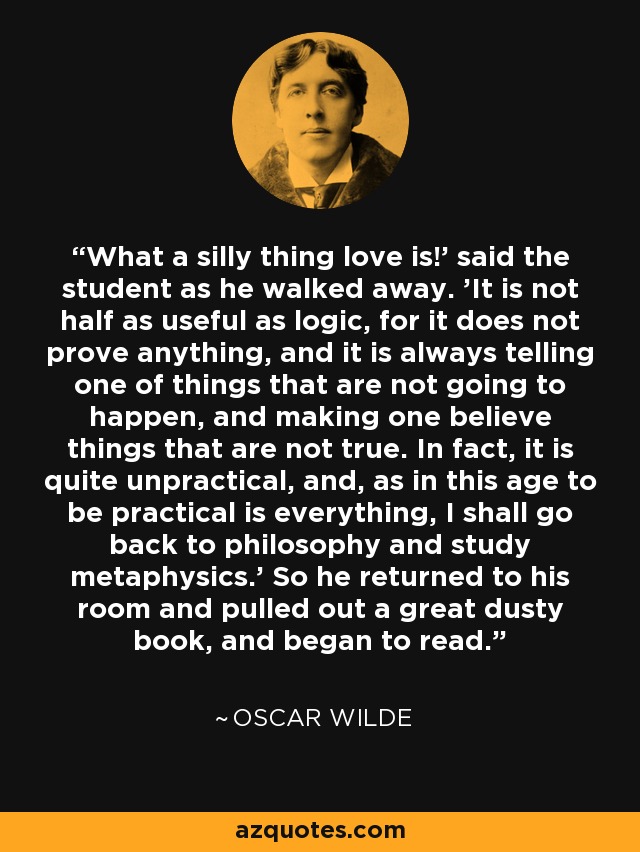 What a silly thing love is!' said the student as he walked away. 'It is not half as useful as logic, for it does not prove anything, and it is always telling one of things that are not going to happen, and making one believe things that are not true. In fact, it is quite unpractical, and, as in this age to be practical is everything, I shall go back to philosophy and study metaphysics.' So he returned to his room and pulled out a great dusty book, and began to read. - Oscar Wilde