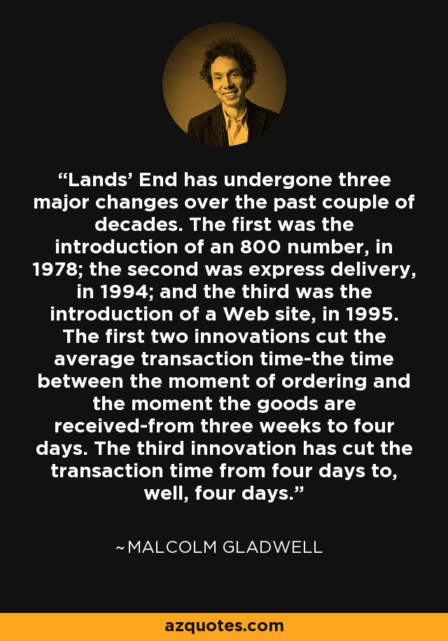 Lands' End has undergone three major changes over the past couple of decades. The first was the introduction of an 800 number, in 1978; the second was express delivery, in 1994; and the third was the introduction of a Web site, in 1995. The first two innovations cut the average transaction time-the time between the moment of ordering and the moment the goods are received-from three weeks to four days. The third innovation has cut the transaction time from four days to, well, four days. - Malcolm Gladwell