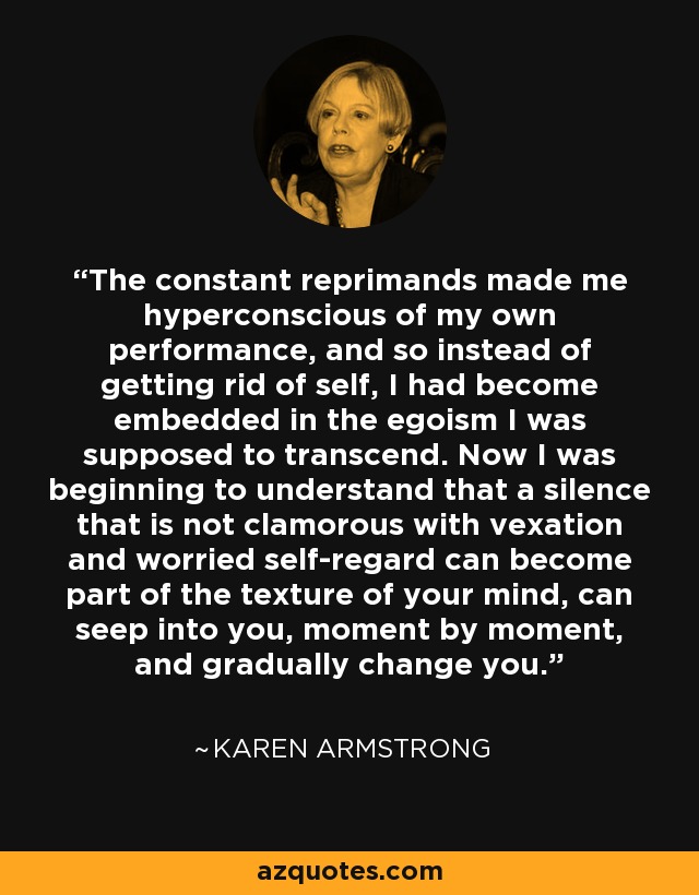 The constant reprimands made me hyperconscious of my own performance, and so instead of getting rid of self, I had become embedded in the egoism I was supposed to transcend. Now I was beginning to understand that a silence that is not clamorous with vexation and worried self-regard can become part of the texture of your mind, can seep into you, moment by moment, and gradually change you. - Karen Armstrong