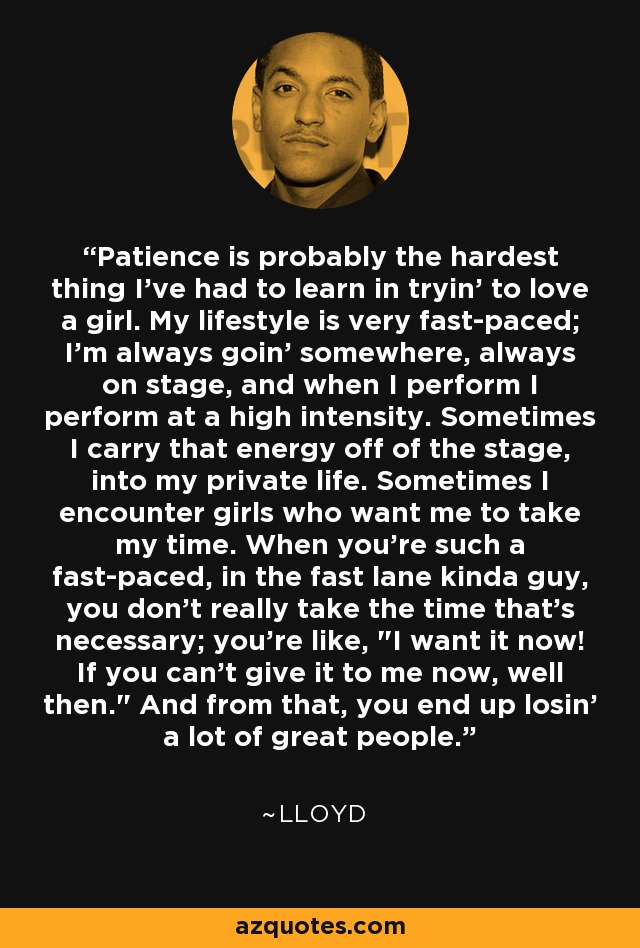 Patience is probably the hardest thing I've had to learn in tryin' to love a girl. My lifestyle is very fast-paced; I'm always goin' somewhere, always on stage, and when I perform I perform at a high intensity. Sometimes I carry that energy off of the stage, into my private life. Sometimes I encounter girls who want me to take my time. When you're such a fast-paced, in the fast lane kinda guy, you don't really take the time that's necessary; you're like, 