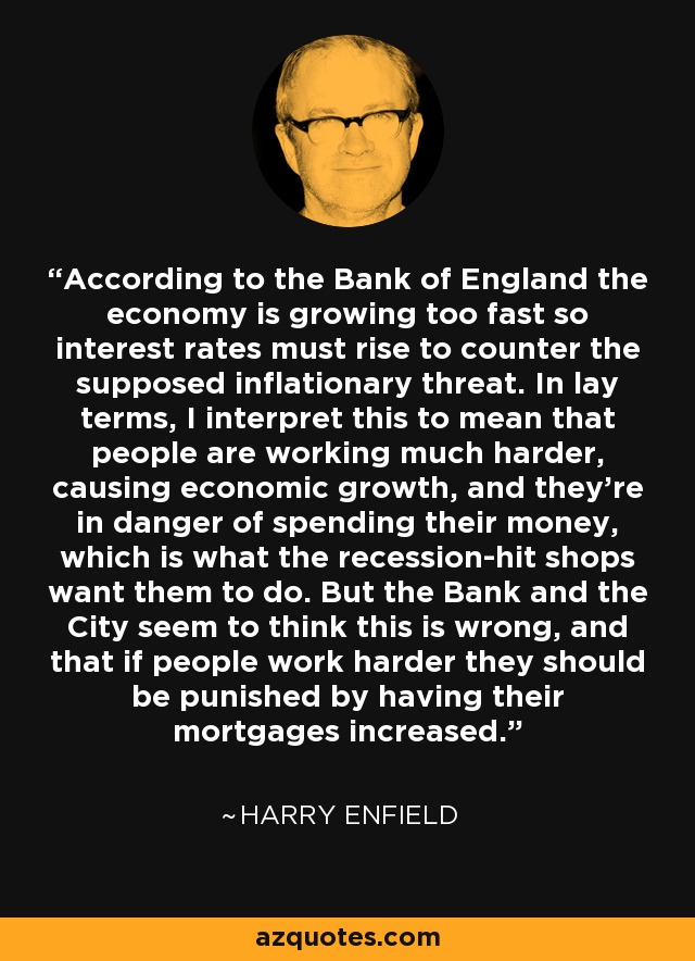 According to the Bank of England the economy is growing too fast so interest rates must rise to counter the supposed inflationary threat. In lay terms, I interpret this to mean that people are working much harder, causing economic growth, and they're in danger of spending their money, which is what the recession-hit shops want them to do. But the Bank and the City seem to think this is wrong, and that if people work harder they should be punished by having their mortgages increased. - Harry Enfield