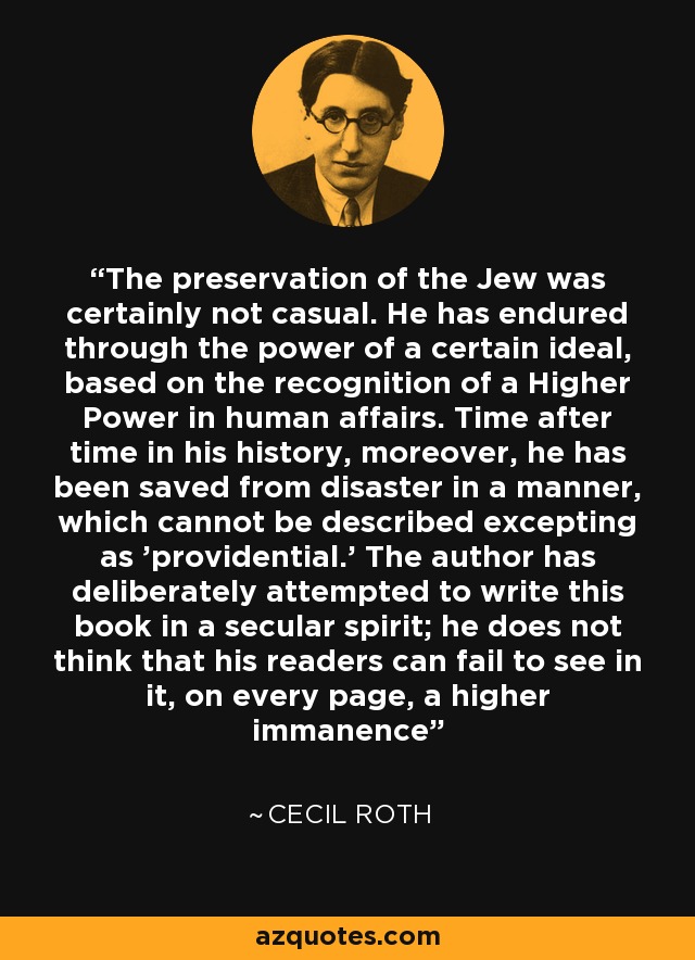 The preservation of the Jew was certainly not casual. He has endured through the power of a certain ideal, based on the recognition of a Higher Power in human affairs. Time after time in his history, moreover, he has been saved from disaster in a manner, which cannot be described excepting as 'providential.' The author has deliberately attempted to write this book in a secular spirit; he does not think that his readers can fail to see in it, on every page, a higher immanence - Cecil Roth