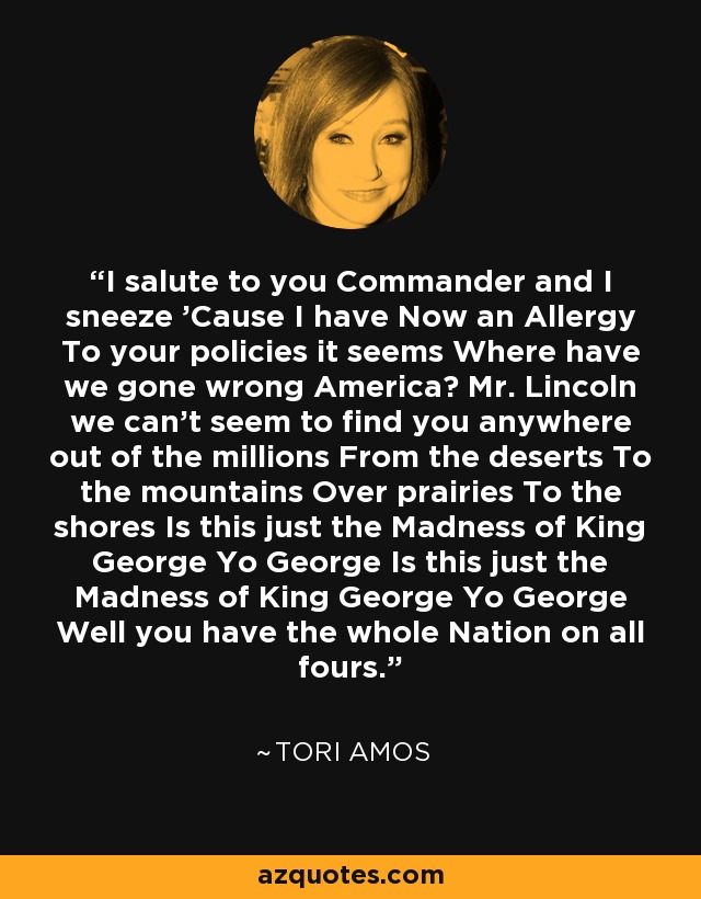 I salute to you Commander and I sneeze 'Cause I have Now an Allergy To your policies it seems Where have we gone wrong America? Mr. Lincoln we can't seem to find you anywhere out of the millions From the deserts To the mountains Over prairies To the shores Is this just the Madness of King George Yo George Is this just the Madness of King George Yo George Well you have the whole Nation on all fours. - Tori Amos