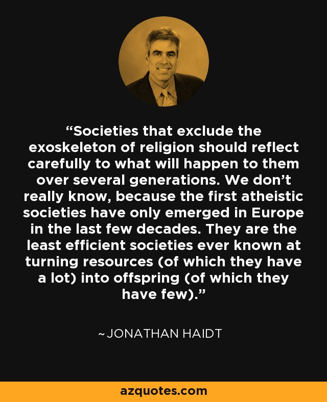 Societies that exclude the exoskeleton of religion should reflect carefully to what will happen to them over several generations. We don’t really know, because the first atheistic societies have only emerged in Europe in the last few decades. They are the least efficient societies ever known at turning resources (of which they have a lot) into offspring (of which they have few). - Jonathan Haidt