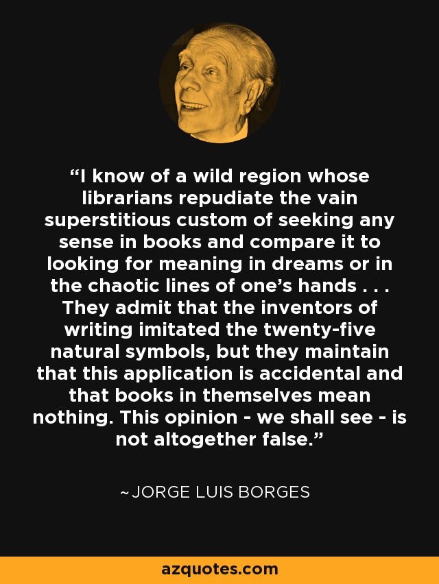 I know of a wild region whose librarians repudiate the vain superstitious custom of seeking any sense in books and compare it to looking for meaning in dreams or in the chaotic lines of one's hands . . . They admit that the inventors of writing imitated the twenty-five natural symbols, but they maintain that this application is accidental and that books in themselves mean nothing. This opinion - we shall see - is not altogether false. - Jorge Luis Borges