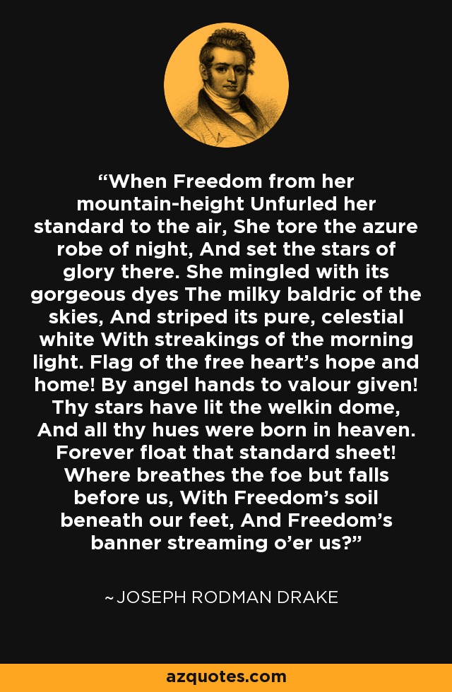 When Freedom from her mountain-height Unfurled her standard to the air, She tore the azure robe of night, And set the stars of glory there. She mingled with its gorgeous dyes The milky baldric of the skies, And striped its pure, celestial white With streakings of the morning light. Flag of the free heart's hope and home! By angel hands to valour given! Thy stars have lit the welkin dome, And all thy hues were born in heaven. Forever float that standard sheet! Where breathes the foe but falls before us, With Freedom's soil beneath our feet, And Freedom's banner streaming o'er us? - Joseph Rodman Drake