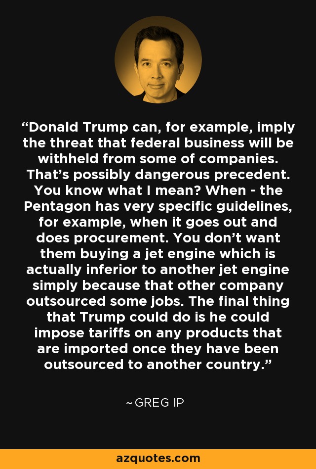 Donald Trump can, for example, imply the threat that federal business will be withheld from some of companies. That's possibly dangerous precedent. You know what I mean? When - the Pentagon has very specific guidelines, for example, when it goes out and does procurement. You don't want them buying a jet engine which is actually inferior to another jet engine simply because that other company outsourced some jobs. The final thing that Trump could do is he could impose tariffs on any products that are imported once they have been outsourced to another country. - Greg Ip