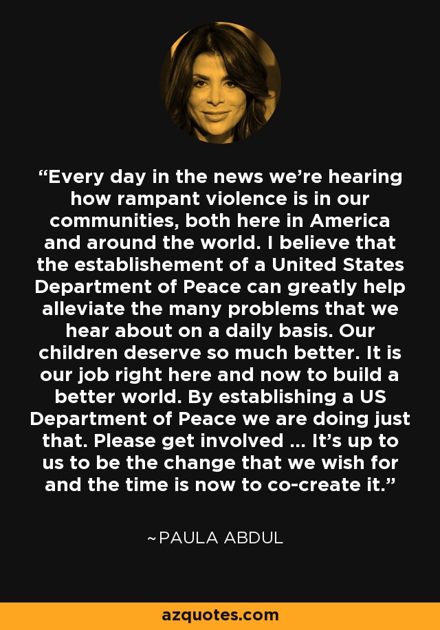 Every day in the news we're hearing how rampant violence is in our communities, both here in America and around the world. I believe that the establishement of a United States Department of Peace can greatly help alleviate the many problems that we hear about on a daily basis. Our children deserve so much better. It is our job right here and now to build a better world. By establishing a US Department of Peace we are doing just that. Please get involved ... It's up to us to be the change that we wish for and the time is now to co-create it. - Paula Abdul