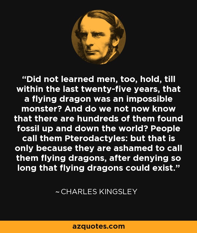 Did not learned men, too, hold, till within the last twenty-five years, that a flying dragon was an impossible monster? And do we not now know that there are hundreds of them found fossil up and down the world? People call them Pterodactyles: but that is only because they are ashamed to call them flying dragons, after denying so long that flying dragons could exist. - Charles Kingsley