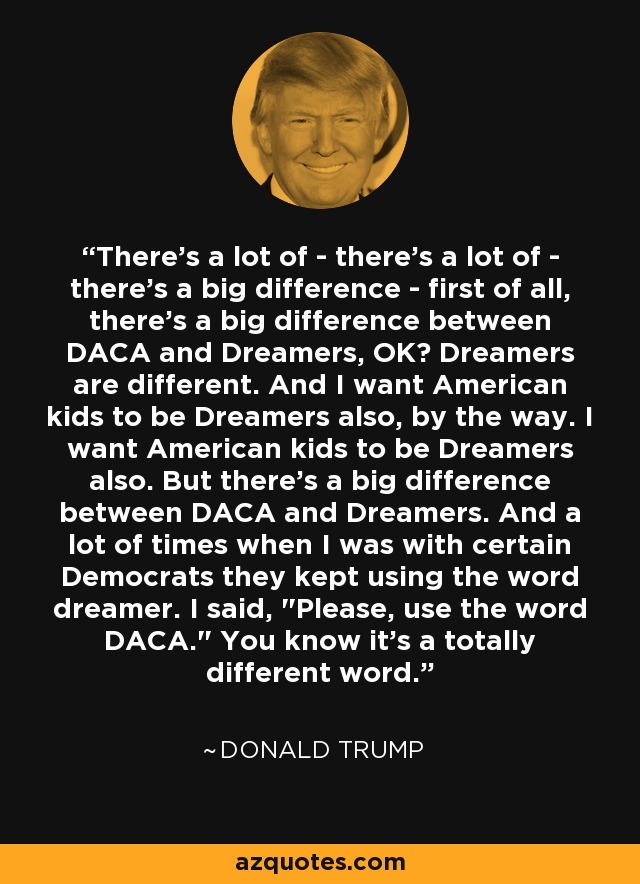 There's a lot of - there's a lot of - there's a big difference - first of all, there's a big difference between DACA and Dreamers, OK? Dreamers are different. And I want American kids to be Dreamers also, by the way. I want American kids to be Dreamers also. But there's a big difference between DACA and Dreamers. And a lot of times when I was with certain Democrats they kept using the word dreamer. I said, 