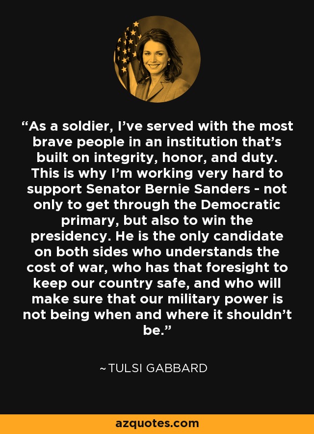 As a soldier, I've served with the most brave people in an institution that's built on integrity, honor, and duty. This is why I'm working very hard to support Senator Bernie Sanders - not only to get through the Democratic primary, but also to win the presidency. He is the only candidate on both sides who understands the cost of war, who has that foresight to keep our country safe, and who will make sure that our military power is not being when and where it shouldn't be. - Tulsi Gabbard
